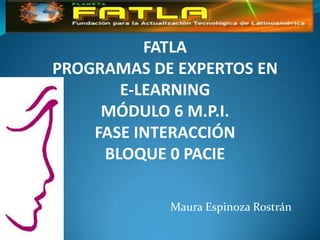 FATLA
PROGRAMAS DE EXPERTOS EN
       E-LEARNING
     MÓDULO 6 M.P.I.
    FASE INTERACCIÓN
     BLOQUE 0 PACIE

            Maura Espinoza Rostrán
 
