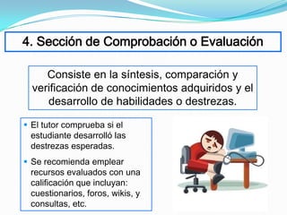 4. Sección de Comprobación o Evaluación

     Consiste en la síntesis, comparación y
  verificación de conocimientos adquiridos y el
     desarrollo de habilidades o destrezas.

 El tutor comprueba si el
  estudiante desarrolló las
  destrezas esperadas.
 Se recomienda emplear
  recursos evaluados con una
  calificación que incluyan:
  cuestionarios, foros, wikis, y
  consultas, etc.
 