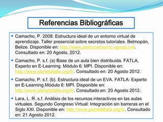 Referencias Bibliográficas
 Camacho, P. 2008. Estructura ideal de un entorno virtual de
  aprendizaje. Taller presencial sobre secretos tutoriales. Belmopán,
  Belize. Disponible en: http://www.pedrocamacho.vgcorp.net.
  Consultado en: 20 Agosto, 2012.
 Camacho, P. s.f. (a) Base de un aula bien distribuida. FATLA,
  Experto en E-Learning. Módulo 6: MPI. Disponible en:
  http://www.planetafatla.org/5/. Consultado en: 20 Agosto 2012.
 Camacho, P. s.f. (b). Estructura ideal de un EVA. FATLA: Experto
  en E-Learning.Módulo 6: MPI. Disponible en:
  http://www.planetafatla.org/5/. Consultado en: 20 Agosto 2012.
 Lara, L. R. s.f. Análisis de los recursos interactivos en las aulas
  virtuales. Segundo Congreso Virtual: Integración sin barreras en el
  Siglo XXI. Disponible en: http://www.planetafatla.org/5/. Consultado
  en: 21 Agosto 2012.
 