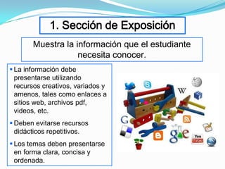 1. Sección de Exposición
       Muestra la información que el estudiante
                   necesita conocer.
 La información debe
  presentarse utilizando
  recursos creativos, variados y
  amenos, tales como enlaces a
  sitios web, archivos pdf,
  videos, etc.
 Deben evitarse recursos
  didácticos repetitivos.
 Los temas deben presentarse
  en forma clara, concisa y
  ordenada.
 