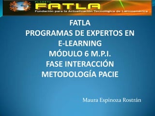 FATLA
PROGRAMAS DE EXPERTOS EN
       E-LEARNING
     MÓDULO 6 M.P.I.
    FASE INTERACCIÓN
   METODOLOGÍA PACIE

            Maura Espinoza Rostrán
 