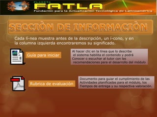 Cada lí-nea muestra antes de la descripción, un í-cono, y en
la columna izquierda encontraremos su significado.

                            Al hacer clic en la línea que lo describe
      Guía para iniciar     el sistema habilita el contenido y podrá
                            Conocer o escuchar al tutor con las
                            recomendaciones para el desarrollo del módulo




                                Documento para guiar el cumplimiento de las
                                Actividades planificadas para el módulo, los
       Rubrica de evaluaciòn
                                Tiempos de entrega y su respectiva valoración.
 