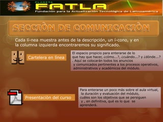 Cada lí-nea muestra antes de la descripción, un í-cono, y en
la columna izquierda encontraremos su significado.
                             El espacio propicio para enterarse de lo
      Cartelera en lìnea     que hay que hacer, ¿cómo...?, ¿cuándo...? y ¿dónde...?
                             . Aquí se colocarán todos los anuncios
                              y comunicados pertinentes a los procesos operativos,
                              administrativos y académicos del módulo.




                                 Para enterarse un poco más sobre el aula virtual,
                                  la duración y evaluación del módulo,
    Presentaciòn del curso       cuáles son los objetivos que se persiguen
                                  y , en definitiva, qué es lo que se
                                 aprenderá.
 