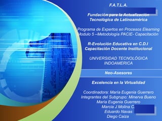 F.A.T.L.A. Fundación para la Actualización Tecnológica de Latinoamérica Programa de Expertos en Procesos Elearning Modulo 5 –Metodología PACIE- Capacitación  R-Evolución Educativa en C.D.I  Capacitación Docente Institucional UNIVERSIDAD TECNOLÓGICA INDOAMERICA Neo-Asesores Excelencia en la Virtualidad Coordinadora: María Eugenia Guerrero Integrantes del Subgrupo: Minerva Bueno María Eugenia Guerrero Marcia J Molina C. Eduardo Navas Diego Caiza  