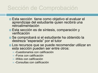Sección de ReboteSección que permite al tutor generar un control adicional de autocrítica y “filtro” para comprobar si el estudiante ha revisado todo el material de la sección anterior y  justificarLos recursos en esta sección podrán ser entre otros:-Un cuestionario