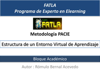 FATLA
      Programa de Experto en Elearning



             Metodología PACIE

Estructura de un Entorno Virtual de Aprendizaje

               Bloque Académico
         Autor : Rómulo Bernal Acevedo
 