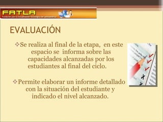 EVALUACIÓN Se realiza al final de la etapa,  en este espacio se  informa sobre las capacidades alcanzadas por los estudiantes al final del ciclo.      Permite elaborar un informe detallado con la situación del estudiante y  indicado el nivel alcanzado.  