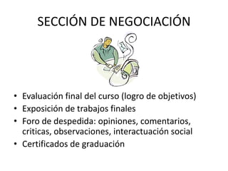 SECCIÓN DE NEGOCIACIÓNEvaluación final del curso (logro de objetivos) Exposición de trabajos finalesForo de despedida: opiniones, comentarios, criticas, observaciones, interactuación socialCertificados de graduación