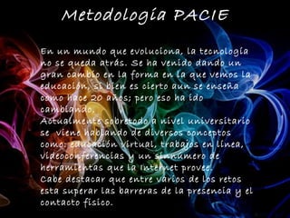 Metodologia PACIE
En un mundo que evoluciona, la tecnología
no se queda atrás. Se ha venido dando un
gran cambio en la forma en la que vemos la
educación, si bien es cierto aun se enseña
como hace 20 años; pero eso ha ido
cambiando.
Actualmente sobretodo a nivel universitario
se viene hablando de diversos conceptos
como: educación virtual, trabajos en línea,
videoconferencias y un sinnúmero de
herramientas que la Internet provee.
Cabe destacar que entre varios de los retos
esta superar las barreras de la presencia y el
contacto fisico.
 