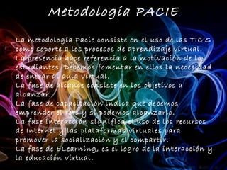 Metodologia PACIE
La metodología Pacie consiste en el uso de las TIC’S
como soporte a los procesos de aprendizaje virtual.
La presencia hace referencia a la motivación de los
estudiantes. Debemos fomentar en ellos la necesidad
de entrar al aula virtual.
La fase de alcance consiste en los objetivos a
alcanzar.
La fase de capacitación indica que debemos
emprender el reto y si podemos alcanzarlo.
La fase interacción significa el uso de los recursos
de Internet y las plataformas virtuales para
promover la socialización y el compartir.
La fase de ELearning, es el logro de la interacción y
la educación virtual.
 