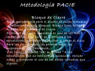 Metodologia PACIE

                Bloque de Cierre
En la metodología para el diseño de aulas virtuales
se recomiendan tres bloques: Bloque Cero, Bloque
Académico y6 Bloque de Cierre.
El bloque de cierre, considero es uno de los más
importantes, pues en el se le permite a los
estudiantes y al tutor finiquitar y cerrar el ciclo.
Para los estudiantes, les permite hacer las
sugerencias y desahogarse.
Y al tutor le permite “dar el chance “ a los
estudiantes que no han podido culminar, revisar
notas y promover el uso de las aulas virtuales que
siguen.
 