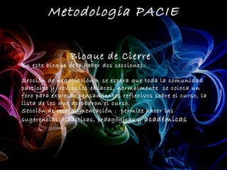 Metodologia PACIE


                Bloque de Cierre
En este bloque debe haber dos secciones:

Sección de negociación : se espera que toda la comunidad
participe y revise los enlaces, normalmente se coloca un
foro para expresar pensamientos reflexivos sobre el curso, la
lista de los que aprobaron el curso.
Sección de retroalimentación : permite hacer las
sugerencias didácticas, pedagógicas y académicas
 