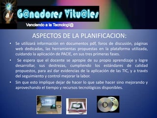 Venciendo a la Tecnologí@ ASPECTOS DE LA PLANIFICACION:Se utilizará información en documentos pdf, foros de discusión, páginas web dedicadas, las herramientas propuestas en la plataforma utilizada, cuidando la aplicación de PACIE, en sus tres primeras fases. Se espera que el docente se apropie de su propio aprendizaje y logre desarrollar, sus destrezas, cumpliendo los estándares de calidad propuestos, para así dar evidencias de la aplicación de las TIC, y a través del seguimiento y control mejorar la labor.Sin que esto implique dejar de hacer lo que sabe hacer sino mejorando y aprovechando el tiempo y recursos tecnológicos disponibles. 
