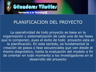 Venciendo a la Tecnologí@PLANIFICACION DEL PROYECTOLa operatividad de todo proyecto se basa en la organización y sistematización de cada una de las fases que lo componen, pues el éxito de todo  proyecto esta en la planificación. En este sentido, es fundamental la creación de pasos o fase secuenciales que van desde el mismo diagnóstico, hasta la evaluación del modelo a fin de orientar en todo momento a los investigadores en el desarrollo del proyecto