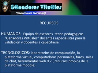 Venciendo a la Tecnologí@RECURSOSHUMANOS:  Equipo de asesores  tecno pedagógicos “Ganadores Virtuales” docentes especialistas para la validación y docentes a capacitarse.TECNOLOGICOS: laboratorios de computación, la plataforma virtual, computadoras personales, foros, salas de chat, herramientas web 0,2 ( recursos propios de la plataforma moodle)