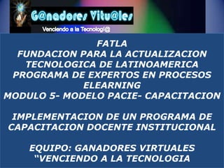 Venciendo a la Tecnologí@ FATLAFUNDACION PARA LA ACTUALIZACION TECNOLOGICA DE LATINOAMERICAPROGRAMA DE EXPERTOS EN PROCESOS ELEARNINGMODULO 5- MODELO PACIE- CAPACITACION IMPLEMENTACION DE UN PROGRAMA DE CAPACITACION DOCENTE INSTITUCIONAL EQUIPO: GANADORES VIRTUALES“VENCIENDO A LA TECNOLOGIA 