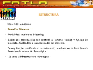Contenido: 5 módulos.

• Duración: 18 meses.

• Modalidad: totalmente E-learning.

• Costo: Los presupuestos son relativos al tamaño, tiempo y función del
  proyecto. Ajustándose a las necesidades del proyecto.

• Se requiere la creación de un departamento de educación en línea llamado
  Dirección de Innovación Tecnológica.

•    Se tiene la Infraestructura Tecnológica.
 