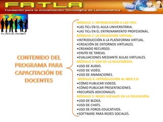 MÓDULO 1: INTRODUCCIÓN A LAS TICS:
•LAS TICs EN EL AULA UNIVERSITARIA.
•LAS TICs EN EL ENTRENAMIENTO PROFESIONAL.
MÓDULO 2: LA EDUCACIÓN VIRTUAL:
•INTRODUCCIÓN A LA PLATAFORMA VIRTUAL.
•CREACIÓN DE ENTORNOS VIRTUALES.
•CREANDO RECURSOS.
•ENVÍO DE TAREAS.
•EVALUACIONES MEDIANTE AULAS VIRTUALES.
MÓDULO 3: USO DE LA MULTIMEDIA:
•USO DE AUDIO.
•USO DE VIDÉO.
•USO DE ANIMACIONES.
MÓDULO 4: INTRODUCCIÓN AL WEB 2.0:
•CÓMO PUBLICAR VIDEOS.
•CÓMO PUBLICAR PRESENTACIONES.
•RECURSOS ADICIONALES.
MÓDULO 5: REDES SOCIALES EN LA EDUCACIÓN:
•USO DE BLOGS.
•USO DE CHATS.
•USO DE FOROS EDUCATIVOS.
•SOFTWARE PARA REDES SOCIALES.
 