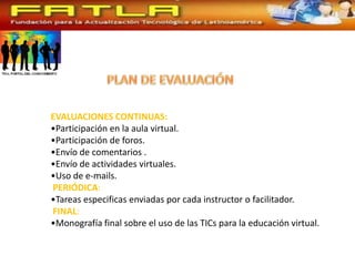 EVALUACIONES CONTINUAS:
•Participación en la aula virtual.
•Participación de foros.
•Envío de comentarios .
•Envío de actividades virtuales.
•Uso de e-mails.
PERIÓDICA:
•Tareas especificas enviadas por cada instructor o facilitador.
FINAL:
•Monografía final sobre el uso de las TICs para la educación virtual.
 