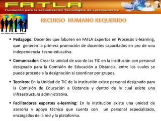  Pedagogo: Docentes que laboren en FATLA Expertos en Procesos E-learning,
  que generen la primera promoción de docentes capacitados en pro de una
  independencia tecno-educativa.
 Comunicador: Crear la unidad de uso de las TIC en la institución con personal
  designado para la Comisión de Educación a Distancia, entre los cuales se
  puede procede a la designación al coordinar por grupos.
 Tecnicos: En la Unidad de TIC de la institución existe personal designado para
  la Comisión de Educación a Distancia y dentro de la cual existe una
  infraestructura administrativa.
 Facilitadores expertos e-learning: En la institución existe una unidad de
  asesoría y apoyo técnico que cuenta con un personal especializado,
  encargados de la red y la plataforma.
 