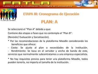 Se seleccionó el “Plan A” debido a que:
Contiene dos etapas o fases que no contempla el “Plan B”:
(Revisión/ Evaluación y Socialización).
* Por las recomendaciones de la plataforma Moodle considerando los
   beneficios que ofrece:
- Costo: Se ajusta al plan o necesidades de la institución.
- Rendimiento: Se basa en el servidor y ancho de banda de este,
servicios que normalmente subcontratamos a una empresa especialista.
* No hay requisitos previos para tener una plataforma Moodle, todos
pueden tenerla, no importa el tamaño de la institución.
 