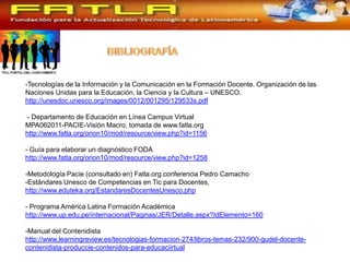 -Tecnologías de la Información y la Comunicación en la Formación Docente. Organización de las
Naciones Unidas para la Educación, la Ciencia y la Cultura – UNESCO.
http://unesdoc.unesco.org/images/0012/001295/129533s.pdf

- Departamento de Educación en Línea Campus Virtual
MPA062011-PACIE-Visión Macro, tomada de www.fatla.org
http://www.fatla.org/orion10/mod/resource/view.php?id=1156

- Guía para elaborar un diagnóstico FODA
http://www.fatla.org/orion10/mod/resource/view.php?id=1258

-Metodología Pacie (consultado en) Fatla.org.conferencia Pedro Camacho
-Estándares Unesco de Competencias en Tic para Docentes,
http://www.eduteka.org/EstandaresDocentesUnesco.php

- Programa América Latina Formación Académica
http://www.up.edu.pe/internacional/Paginas/JER/Detalle.aspx?IdElemento=160

-Manual del Contenidista
http://www.learningreview.es/tecnologias-formacion-274/libros-temas-232/900-gudel-docente-
contenidista-produccie-contenidos-para-educaciirtual
 