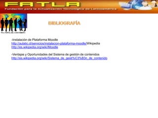 -Instalación de Plataforma Moodle
http://aulatic.cl/servicios/instalacion-plataforma-moodle/Wikipedia
http://es.wikipedia.org/wiki/Moodle

-Ventajas y Oportunidades del Sistema de gestión de contenidos
http://es.wikipedia.org/wiki/Sistema_de_gesti%C3%B3n_de_contenido
 