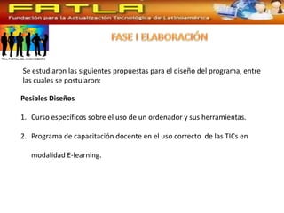 Se estudiaron las siguientes propuestas para el diseño del programa, entre
las cuales se postularon:

Posibles Diseños

1. Curso específicos sobre el uso de un ordenador y sus herramientas.

2. Programa de capacitación docente en el uso correcto de las TICs en

   modalidad E-learning.
 
