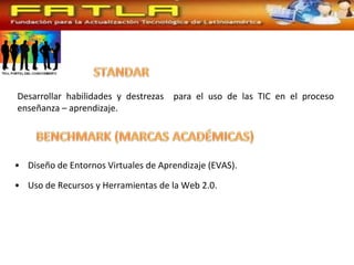 Desarrollar habilidades y destrezas para el uso de las TIC en el proceso
enseñanza – aprendizaje.




• Diseño de Entornos Virtuales de Aprendizaje (EVAS).

• Uso de Recursos y Herramientas de la Web 2.0.
 
