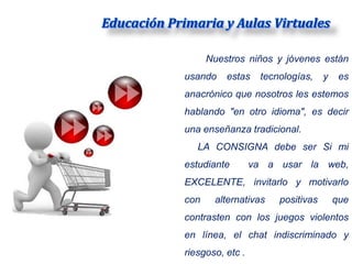 Nuestros niños y jóvenes están
usando    estas     tecnologías,    y    es
anacrónico que nosotros les estemos
hablando "en otro idioma", es decir
una enseñanza tradicional.
   LA CONSIGNA debe ser Si mi
estudiante        va a usar la web,
EXCELENTE, invitarlo y motivarlo
con    alternativas     positivas       que
contrasten con los juegos violentos
en línea, el chat indiscriminado y
riesgoso, etc .
 