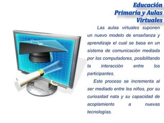 Las aulas virtuales suponen
un nuevo modelo de enseñanza y
aprendizaje el cual se basa en un
sistema de comunicación mediada
por los computadores, posibilitando
la      interacción       entre      los
participantes.
     Este proceso se incrementa al
ser mediado entre los niños, por su
curiosidad nata y su capacidad de
acoplamiento          a           nuevas
tecnologías.
 