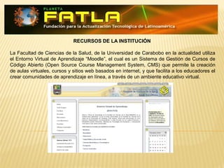 RECURSOS DE LA INSTITUCIÓN
La Facultad de Ciencias de la Salud, de la Universidad de Carabobo en la actualidad utiliza
el Entorno Virtual de Aprendizaje “Moodle , el cual es un Sistema de Gestión de Cursos de‟
Código Abierto (Open Source Course Management System, CMS) que permite la creación
de aulas virtuales, cursos y sitios web basados en internet, y que facilita a los educadores el
crear comunidades de aprendizaje en línea, a través de un ambiente educativo virtual.
 