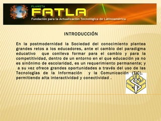 INTRODUCCIÓN
En la postmodernidad la Sociedad del conocimiento plantea
grandes retos a los educadores, ante el cambio del paradigma
educativo que conlleva formar para el cambio y para la
competitividad, dentro de un entorno en el que educación ya no
es sinónimo de escolaridad, es un requerimiento permanente; y
a su vez ofrece grandes oportunidades a través del uso de las
Tecnologías de la Información y la Comunicación (TIC),
permitiendo alta interactividad y conectividad .
 