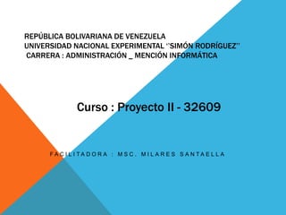 REPÚBLICA BOLIVARIANA DE VENEZUELA
UNIVERSIDAD NACIONAL EXPERIMENTAL ‘’SIMÓN RODRÍGUEZ’’
CARRERA : ADMINISTRACIÓN _ MENCIÓN INFORMÁTICA
F A C I L I T A D O R A : M S C . M I L A R E S S A N T A E L L A
Curso : Proyecto II - 32609
 