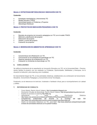 Módulo 2: ESTRATEGIAS METODOLÓGICAS E INNOVACIÓN CON TIC

Contenido:

      Estrategias metodológicas y Herramientas TIC
      Modelo educativo TPACK
      Aprendizaje basado en Problemas y Proyectos
      Metodología WebQuest

Módulo 3: PROYECTOS DE INNOVACIÓN PEDAGÓGICA CON TIC


Contenido:

      Ejemplos de proyectos de innovación pedagógica con TIC con el modelo TPACK.
      Definición y planificación del proyecto
      Elaboración del proyecto
      Gestión y control del proyecto
      Evaluación de proyectos


Módulo 4: MODERACION EN AMBIENTES DE APRENDIZAJE CON TIC


Contenido:

      Características de la Moderación con TIC
      Comunicación en los ambientes de aprendizaje con TIC
      Aspectos operativos de la Moderación con TIC
      Evaluación en Ambientes de Aprendizaje con TIC

6.   CONCLUSIONES

Se ratifica la importancia de la capacitación en Innovación Educativa con TIC, en la Universidad Beta – Panama,
siendo factible el proyecto una vez analizado La Fortalezas, Oportunidades, Debilidades y Amenazas, de la
situación la institución y del e-learning como modalidad.

Es trascendental integrar las TIC, en las actividades didácticas, estableciendo una combinación de Conocimiento
Disciplinar, Conocimiento Pedagógico y Conocimiento de las Tecnologías.

Finalmente, es de relevancia el rol del tutor, moderador o facilitador virtual, para un acompañamiento con calidad
y calidez.

7.   REFERENCIAS DE CONSULTA

       -     Curso Abierto, Ramiro Aduviri Velasco, http://cursoabierto.blogspot.com
       -     Escenarios Virtuales de Aprendizaje, Ramiro Aduviri Velasco, http://proyectoelearning.edumoot.com
       -     Experto en procesos e-Learning http://fatla.org
       -     Aprendiendo             a           hacer              una           Planificación          Didáctica
             http://www.unav.es/educacion/didactica2/TRABAJO/PlanificacioNDidacticA.html
       -     Competencias       profesionales    del      docente     en    la    sociedad      del  siglo    XXI
             http://www.uclm.es/profesorado/ricardo/cursos/competenciaprofesionales.pdf
       -     Diseño de Actividades Didácticas con TIC, Jordi Adell http://www.slideshare.net/epdrntr/jordi-adell-
             el-diseo-de-actividades-didcticas-con-tic-jedi2010-bilbao
 