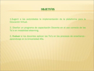 1.Sugerir a las autoridades la implementación de la plataforma para la Educación Virtual. 2. Diseñar un programa de capacitación Docente en el uso correcto de las Tic’s en modalidad elearning. 3.  Evaluar  si los docentes aplican las Tic's en los procesos de enseñanza - aprendizaje en la Universidad Alfa. 