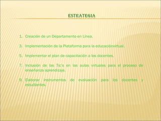 Creación de un Departamento en Línea. Implementación de la Plataforma para la educaciónvirtual. Implementar el plan de capacitación a los docentes. Inclusión de las Tic’s en las aulas virtuales para el proceso de enseñanza aprendizaje. Elaborar instrumentos de evaluación para los docentes y estudiantes. 