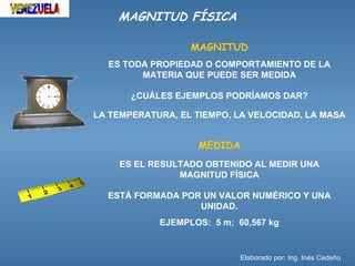 MAGNITUD FÍSICA

                  MAGNITUD
  ES TODA PROPIEDAD O COMPORTAMIENTO DE LA
        MATERIA QUE PUEDE SER MEDIDA

       ¿CUÁLES EJEMPLOS PODRÍAMOS DAR?

LA TEMPERATURA, EL TIEMPO, LA VELOCIDAD, LA MASA


                    MEDIDA
    ES EL RESULTADO OBTENIDO AL MEDIR UNA
               MAGNITUD FÍSICA

  ESTÁ FORMADA POR UN VALOR NUMÉRICO Y UNA
                  UNIDAD.
            EJEMPLOS: 5 m; 60,567 kg


                             Elaborado por: Ing. Inés Cedeño
 
