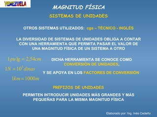 MAGNITUD FÍSICA
                      SISTEMAS DE UNIDADES

        OTROS SISTEMAS UTILIZADOS: cgs – TÉCNICO - INGLÉS

     LA DIVERSIDAD DE SISTEMAS DE UNIDADES OBLIGA A CONTAR
      CON UNA HERRAMIENTA QUE PERMITA PASAR EL VALOR DE
            UNA MAGNITUD FÍSICA DE UN SISTEMA A OTRO

 1 pu lg = 2,54cm      DICHA HERRAMIENTA SE CONOCE COMO
                            CONVERSIÓN DE UNIDADES,
1N = 105 dinas
                    Y SE APOYA EN LOS FACTORES DE CONVERSIÓN
   1km = 1000m
                        PREFIJOS DE UNIDADES
        PERMITEN INTRODUCIR UNIDADES MÁS GRANDES Y MÁS
            PEQUEÑAS PARA LA MISMA MAGNITUD FÍSICA


                                               Elaborado por: Ing. Inés Cedeño
 