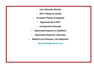 • Ldo. Eduardo Alemán
• Jefe Trabajo de Grado
• Contador Público Colegiado
• Egresado de la UNY
• Componente Docente
• Diplomado Experto en Auditoría
• Diplomado Expertos Laborales
• Maestría en Finanzas y los Negocios
• aleman234@hotmail.com
 