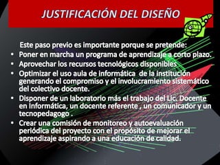 JUSTIFICACIÓN DEL DISEÑO      Este paso previo es importante porque se pretende:Poner en marcha un programa de aprendizaje a corto plazo.Aprovechar los recursos tecnológicos disponiblesOptimizar el uso aula de informática  de la institución  generando el compromiso y el involucramiento sistemático del colectivo docente.Disponer de un laboratorio más el trabajo del Lic. Docente en Informática, un docente referente , un comunicador y un tecnopedagogo .Crear una comisión de monitoreo y autoevaluación periódica del proyecto con el propósito de mejorar el aprendizaje aspirando a una educación de calidad.