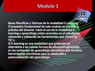 Modulo 1Bases filosóficas y Teóricas de la modalidad E-LearningEl propósito fundamental de este modulo es orientar la práctica del docente  hacia el uso de la modalidad E-learning o aprendizaje mixto centrados en el estudiante, valorando y utilizando las herramientas que ofrece las TIC´s.El E-learning es una modalidad que pretende ser alternativa a las nuevas formas de educación generadas en los ambientes de aprendizaje electrónico que combina herramientas sincrónicas para su desarrollo y potencialización del aprendizaje.