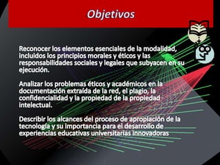 ObjetivosReconocer los elementos esenciales de la modalidad, incluidos los principios morales y éticos y las responsabilidades sociales y legales que subyacen en su ejecución.Analizar los problemas éticos y académicos en la documentación extraída de la red, el plagio, la confidencialidad y la propiedad de la propiedad intelectual.Describir los alcances del proceso de apropiación de la tecnología y su importancia para el desarrollo de experiencias educativas universitarias innovadoras