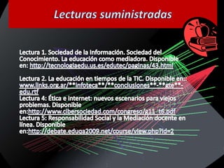Lecturas suministradasLectura 1. Sociedad de la Información. Sociedad del Conocimiento. La educación como mediadora. Disponible en: http://tecnologiaedu.us.es/edutec/paginas/43.htmlLectura 2. La educación en tiempos de la TIC. Disponible en::www.links.org.ar/**infoteca**/**conclusiones**-**gte**-edu.rtfLectura 4: Ética e internet: nuevos escenarios para viejos problemas. Disponible en:http://www.cibersociedad.com/congreso/g11_t6.pdfLectura 5: Responsabilidad Social y la Mediación docente en línea. Disponible en:http://debate.eduqa2009.net/course/view.php?id=2 