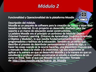 Módulo 2Funcionalidad y Operacionalidad de la plataforma MoodleDescripción del móduloMoodle es un paquete de software para la creación de cursos y sitios Web basados en Internet. Es un proyecto en desarrollo diseñado para dar soporte a un marco de educación social constructivista.La palabra Moodle era al principio un acrónimo de Modular Object-OrientedDynamicLearning  (Entorno de Aprendizaje Dinámico Orientado a Objetos y Modular), lo que resulta fundamentalmente útil para programadores y teóricos de la educación. También es un verbo que describe el proceso de deambular perezosamente a través de algo, y hacer las cosas cuando se te ocurre hacerlas, una placentera chapuza que a menudo te lleva a la visión y la creatividad. Las dos acepciones se aplican a la manera en que se desarrolló Moodle y a la manera en que un estudiante o profesor podría aproximarse al estudio o enseñanza de un curso en línea. Todo el que usa Moodle es un Moodler. Tomado de: http://docs.moodle.org/es/Acerca_de_Moodle