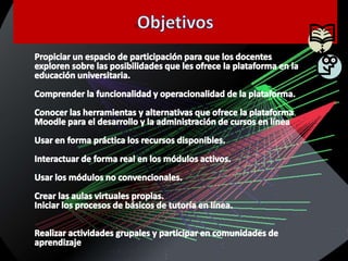 ObjetivosPropiciar un espacio de participación para que los docentes exploren sobre las posibilidades que les ofrece la plataforma en la educación universitaria.Comprender la funcionalidad y operacionalidad de la plataforma.Conocer las herramientas y alternativas que ofrece la plataforma Moodle para el desarrollo y la administración de cursos en líneaUsar en forma práctica los recursos disponibles.Interactuar de forma real en los módulos activos.Usar los módulos no convencionales.Crear las aulas virtuales propias.Iniciar los procesos de básicos de tutoría en línea.Realizar actividades grupales y participar en comunidades de aprendizaje