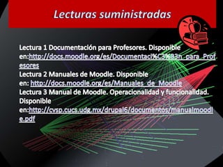 Lecturas suministradasLectura 1 Documentación para Profesores. Disponible en:http://docs.moodle.org/es/Documentaci%C3%B3n_para_ProfesoresLectura 2 Manuales de Moodle. Disponible en: http://docs.moodle.org/es/Manuales_de_MoodleLectura 3 Manual de Moodle. Operacionalidad y funcionalidad. Disponible en:http://cvsp.cucs.udg.mx/drupal6/documentos/manualmoodle.pdf