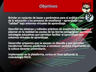 ObjetivosBrindar un conjunto de bases y parámetros para el análisis y estructura de la educación y los procesos de enseñanza – aprendizaje con “calidad” bajo entornos virtuales de aprendizaje.Describir los sistemas y métodos prácticos de enseñanza destinados a plasmar en la realidad las pautas de las teorías pedagógicas aportando estrategias educativas que permiten facilitar el aprendizaje bajo entornos virtuales de aprendizaje.Desarrollar proyectos que se apoyen en Moodle y que permitan transformar labores académicas e introducir cambios importantes en la cultura docente universitario.Implementar en la plataforma, cursos en línea aplicando la metodología PACIE.