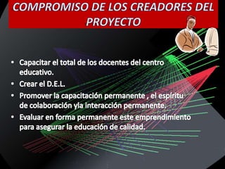 COMPROMISO DE LOS CREADORES DEL PROYECTOCapacitar el total de los docentes del centro educativo.Crear el D.E.L.Promover la capacitación permanente , el espíritu de colaboración yla interacción permanente.Evaluar en forma permanente este emprendimiento para asegurar la educación de calidad.