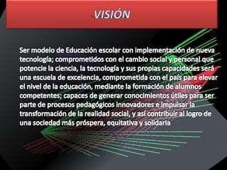 VISIÓN     Ser modelo de Educación escolar con implementación de nueva tecnología; comprometidos con el cambio social y personal que potencie la ciencia, la tecnología y sus propias capacidades será una escuela de excelencia, comprometida con el país para elevar el nivel de la educación, mediante la formación de alumnos competentes; capaces de generar conocimientos útiles para ser parte de procesos pedagógicos innovadores e impulsar la transformación de la realidad social, y así contribuir al logro de una sociedad más próspera, equitativa y solidaria